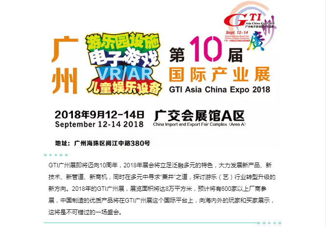 GTI广州展即将迈向10周年，2018年展会将立足泛融多元的特色，大力发展新产品、新技术、新管道、新商机，同时在多元中寻求“兼并”之道，探讨游乐（艺）行业转型升级的新方向。2018年的GTI广州展，展览面积将达8万平方米，预计将有600家以上厂商参展，中国制造的优质产品将在GTI广州展这个国际平台上，向海内外的玩家和买家展示，这将是不可错过的一场盛会
